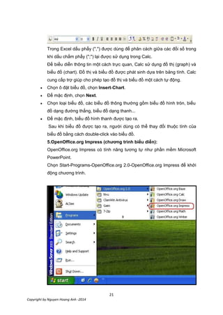 21
Copyright by Nguyen Hoang Anh -2014
Trong Excel dấu phẩy (",") được dùng để phân cách giữa các đối số trong
khi dấu chấm phẩy (";") lại được sử dụng trong Calc.
Để biểu diễn thông tin một cách trực quan, Calc sử dụng đồ thị (graph) và
biểu đồ (chart). Đồ thị và biểu đồ được phát sinh dựa trên bảng tính. Calc
cung cấp trợ giúp cho phép tạo đồ thị và biểu đồ một cách tự động.
Chọn ô đặt biểu đồ, chọn Insert-Chart.
Để mặc định, chọn Next.
Chọn loại biểu đồ, các biểu đồ thông thường gồm biểu đồ hình tròn, biểu
đồ dạng đường thẳng, biểu đồ dạng thanh...
Để mặc định, biểu đồ hình thanh được tạo ra.
Sau khi biểu đồ được tạo ra, người dùng có thể thay đổi thuộc tính của
biểu đồ bằng cách double-click vào biểu đồ.
5.OpenOffice.org Impress (chương trình biểu diễn):
OpenOffice.org Impress có tính năng tương tự như phần mềm Microsoft
PowerPoint.
Chọn Start-Programs-OpenOffice.org 2.0-OpenOffice.org Impress để khởi
động chương trình.
 
