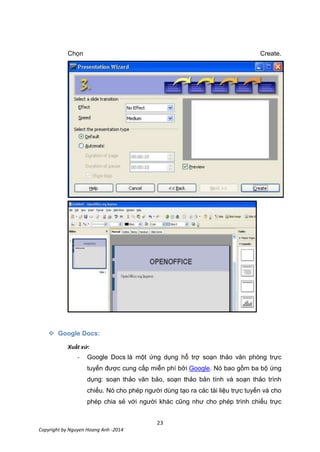 23
Copyright by Nguyen Hoang Anh -2014
Chọn Create.
 Google Docs:
Xuất xứ:
- Google Docs là một ứng dụng hỗ trợ soạn thảo văn phòng trực
tuyến được cung cấp miễn phí bởi Google. Nó bao gồm ba bộ ứng
dụng: soạn thảo văn bảo, soạn thảo bản tính và soạn thảo trình
chiếu. Nó cho phép người dùng tạo ra các tài liệu trực tuyến và cho
phép chia sẻ với người khác cũng như cho phép trình chiếu trực
 
