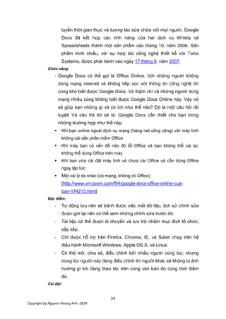24
Copyright by Nguyen Hoang Anh -2014
tuyến thời gian thực và tương tác sửa chữa với mọi người. Google
Docs đã kết hợp các tính năng của hai dịch vụ Writely và
Spreadsheets thành một sản phẩm vào tháng 10, năm 2006. Sản
phẩm trình chiếu, với sự hợp tác công nghệ thiết kế với Tonic
Systems, được phát hành vào ngày 17 tháng 9, năm 2007.
Chức năng:
- Google Docs có thể gọi là Office Online. Với những người không
dùng mạng internet và không tiếp xúc với thông tin công nghệ thì
cũng khó biết được Google Docs. Và thậm chí cả những người dùng
mạng nhiều cũng không biết được Google Docs Online này. Vậy nó
sẽ giúp bạn những gì và có ích như thế nào? Đó là một câu hỏi rất
tuyệt! Và câu trả lời sẽ là: Google Docs cần thiết cho bạn trong
những trường hợp như thế này:
 Khi bạn online ngoài dịch vụ mạng (hàng net công cộng) với máy tính
không cài sẵn phần mềm Office
 Khi máy bạn có vấn đề nào đó lỗi Office và bạn không thể cài lại,
không thể dùng Office trên máy
 Khi bạn vừa cài đặt máy tính và chưa cài Office và cần dùng Office
ngay lập tức
 Một vài lý do khác (có mạng, không có Office)
[http://www.vn-zoom.com/f94/google-docs-office-online-cua-
ban-174213.html]
Đặc điểm:
- Tự động lưu nên sẽ tránh được việc mất dữ liệu, lịch sử chỉnh sửa
được giữ lại nên có thể xem những chỉnh sửa trước đó.
- Tài liệu có thể được di chuyển và lưu trữ nhằm mục đích tổ chức,
sắp xếp.
- Chỉ được hỗ trợ trên Firefox, Chrome, IE, và Safari chạy trên hệ
điều hành Microsoft Windows, Apple OS X, và Linux.
- Có thẻ mở, chia sẻ, điều chỉnh bởi nhiều người cùng lúc; nhưng
trong lúc người này đang điều chỉnh thì người khác sẽ không bị ảnh
hưởng gì khi đang thao tác trên cùng văn bản đó cùng thời điểm
đó.
Cài đặt:
 