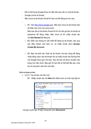 25
Copyright by Nguyen Hoang Anh -2014
- Để có thể dùng Google Docs thì đầu tiên bạn cần có một tài khoản
- Google (chính là Gmail).
- Nếu chưa có tài khoản Gmail thì bạn có thể đăng ký như sau:
-
o B1. Vào http://docs.google.com. Nếu bạn chưa có tài khoản bạn
sẽ thấy màn hình như phía dưới:
Nếu bạn đã có tài khoản Gmail rồi thì chỉ cần gõ địa chỉ email và
password để đăng nhập. Nếu chưa có thì nhấp chuột vào
nút Get Started để đăng ký.
o B2. Điền các thông tin cần thiết để đăng ký tài khoản, đọc qua
các điều khoản của dịch vụ, và nhấp chuột vào I Accept.
Create My Account.
o B3. Bạn sẽ phải xác nhận lại tài khoản mà bạn dùng để đăng
nhập bằng cách vào tài khoản đó và nhấp chuột vào đường link
mà Google Docs gửi cho bạn. Sau đó bạn sẽ được chuyển vào
trang như bên dưới. Bây giờ thì bạn đã có thể bắt đầu tạo, chia
sẻ và cùng làm việc trên văn bản.
Cách sử dụng cơ bản:
 4.2.5.1 Tạo tài liệu văn bản mới:
- B1. Nhấp chuột vào nút New trên Menu bar và chọn loại tập tin
mà bạn muốn tạo. Ở đây chúng tôi chọn Document.
 