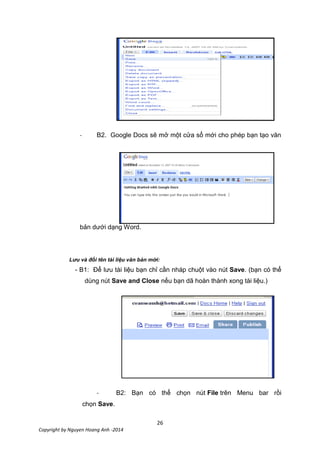 26
Copyright by Nguyen Hoang Anh -2014
- B2. Google Docs sẽ mở một cửa sổ mới cho phép bạn tạo văn
bản dưới dạng Word.
Lưu và đổi tên tài liệu văn bản mới:
- B1: Để lưu tài liệu bạn chỉ cần nháp chuột vào nút Save. (bạn có thể
dùng nút Save and Close nếu bạn dã hoàn thành xong tài liệu.)
- B2: Bạn có thể chọn nút File trên Menu bar rồi
chọn Save.
 