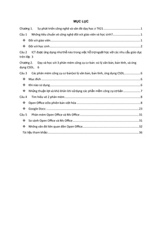 MỤC LỤC
Chương 1. TK21.............................................1
Câu 1 c sinh?..................................1
 ..............................................................................................................1
 c sinh...............................................................................................................2
Câu 2 ICT được ứng dụng nhưthế nào trong việc hỗ trợngười học với các nhu cầu giáo dục
trên lớp 3
Chương 2.
ng CSDL. 6
Câu 3 ng CSDL....................6
 .........................................................................................................................6
 ng...............................................................................................................6
 Những thuận lợi và khó khăn khi sửdụng các phần mềm công cụ cơbản.....................7
Câu 4 .............................................................................................8
 ..............................................................................8
 Google Docs: .................................................................................................................23
Câu 5 ........................................................................31
 .................................................................................31
 .....................................................................32
Tài liệu tham khảo:...............................................................................................................36
 