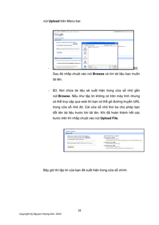 28
Copyright by Nguyen Hoang Anh -2014
nút Upload trên Menu bar.
- B2.
Sau đó nhấp chuột vào nút Browse và tìm tài liệu bạn muốn
tải lên.
- B3. Nơi chứa tài liệu sẽ xuất hiện trong cửa sổ nhỏ gần
nút Browse. Nếu như tập tin không có trên máy tính nhưng
có thể truy cập qua web thì bạn có thể gõ đường truyền URL
trong cửa sổ nhỏ đó. Cái cửa sổ nhỏ thứ ba cho phép bạn
đổi tên tài liệu trước khi tải lên. Khi đã hoàn thành hết các
bước trên thì nhấp chuột vào nút Upload File.
Bây giờ thì tập tin của bạn đã xuất hiện trong cửa sổ chính.
 