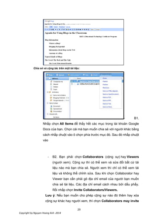 29
Copyright by Nguyen Hoang Anh -2014
Chia sẻ và cộng tác trên một tài liệu:
- B1.
Nhấp chọn All Items để thấy hết các mục trong tài khoản Google
Docs của bạn. Chọn cái mà bạn muốn chia sẻ với người khác bằng
cách nhấp chuột vào ô chọn phía trước mục đó. Sau đó nhấp chuột
vào
- B2. Bạn phải chọn Collaborators (cộng sự) hay Viewers
(người xem). Cộng sự thì có thể xem và sửa đổi bất cứ tài
liệu nào mà bạn chia sẻ. Người xem thì chỉ có thể xem tài
liệu và không thể chỉnh sửa. Sau khi chọn Collaborator hay
Viewer bạn cần phải gõ địa chỉ email của người bạn muốn
chia sẻ tài liệu. Các địa chỉ email cách nhau bởi dấu phấy.
Rồi nhấp chọn Invite Collaborators/Viewers.
Lưu ý: Nếu bạn muốn cho phép cộng sự nào đó thêm hay xóa
cộng sự khác hay người xem, thì chọn Collaborators may invite
 