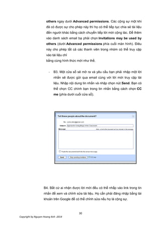 30
Copyright by Nguyen Hoang Anh -2014
others ngay dưới Advanced permissions. Các cộng sự một khi
đã có được sự cho phép này thì họ có thể tiếp tục chia sẻ tài liệu
đến người khác bằng cách chuyển tiếp lời mời cộng tác. Để thêm
vào danh sách email bạ phải chọn Invitations may be used by
others (dưới Advanced permissions phía cuối màn hình). Điêu
này cho phép tất cả các thanh viên trong nhóm có thể truy cập
vào tài liệu chỉ
bằng cùng hình thức mới như thế.
- B3. Một cửa sổ sẽ mở ra và yêu cầu bạn phải nhập một lời
nhắn sẽ được gửi qua email cùng với lời mời truy cập tài
liệu. Nhập nội dung tin nhắn và nhập chọn nút Send. Bạn có
thể chọn CC chính bạn trong tin nhắn bằng cách chọn CC
me (phía dưới cuối cửa sổ).
B4. Bất cứ ai nhận được lời mời đều có thể nhấp vào link trong tin
nhắn để xem và chỉnh sửa tài liệu. Họ cần phải đăng nhập bằng tài
khoản trên Google để có thể chỉnh sửa nếu họ là cộng sự.
 