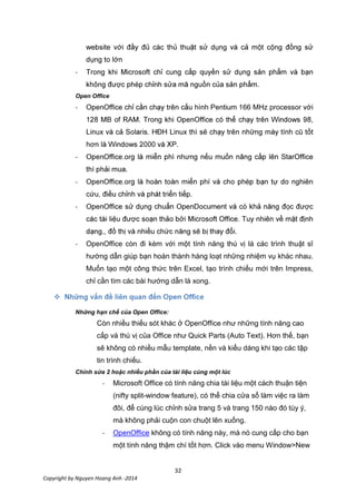32
Copyright by Nguyen Hoang Anh -2014
-
.
Open Office
- 166 MHz process
.
-
.
-
.
-
.
- OpenOffice còn đi kèm với một tính năng thú vị là các trình thuật sĩ
hướng dẫn giúp bạn hoàn thành hàng loạt những nhiệm vụ khác nhau.
Muốn tạo một công thức trên Excel, tạo trình chiếu mới trên Impress,
chỉ cần tìm các bài hướng dẫn là xong.

Những hạn chế của Open Office:
Còn nhiều thiếu sót khác ở OpenOffice như những tính năng cao
cấp và thú vị của Office như Quick Parts (Auto Text). Hơn thế, bạn
sẽ không có nhiều mẫu template, nền và kiểu dáng khi tạo các tập
tin trình chiếu.
Chỉnh sửa 2 hoặc nhiều phần của tài liệu cùng một lúc
- Microsoft Office có tính năng chia tài liệu một cách thuận tiện
(nifty split-window feature), có thể chia cửa sổ làm việc ra làm
đôi, để cùng lúc chỉnh sửa trang 5 và trang 150 nào đó tùy ý,
mà không phải cuộn con chuột lên xuống.
- OpenOffice không có tính năng này, mà nó cung cấp cho bạn
một tính năng thậm chí tốt hơn. Click vào menu Window>New
 