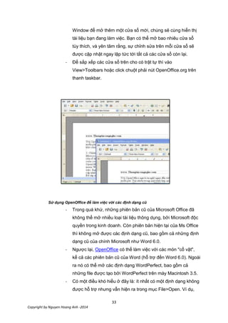 33
Copyright by Nguyen Hoang Anh -2014
Window để mở thêm một cửa sổ mới, chúng sẽ cùng hiển thị
tài liệu bạn đang làm việc. Bạn có thể mở bao nhiêu cửa sổ
tùy thích, và yên tâm rằng, sự chỉnh sửa trên mỗi cửa sổ sẽ
được cập nhật ngay lập tức tới tất cả các cửa sổ còn lại.
- Để sắp xếp các cửa sổ trên cho có trật tự thì vào
View>Toolbars hoặc click chuột phải nút OpenOffice.org trên
thanh taskbar.
Sử dụng OpenOffice để làm việc với các định dạng cũ
- Trong quá khứ, những phiên bản cũ của Microsoft Office đã
không thể mở nhiều loại tài liệu thông dụng, bởi Microsoft độc
quyền trong kinh doanh. Còn phiên bản hiện tại của Ms Office
thì không mở được các định dạng cũ, bao gồm cả những định
dạng cũ của chính Microsoft như Word 6.0.
- Ngược lại, OpenOffice có thể làm việc với các món "cổ vật",
kể cả các phiên bản cũ của Word (hỗ trợ đến Word 6.0). Ngoài
ra nó có thể mở các định dạng WordPerfect, bao gồm cả
những file được tạo bởi WordPerfect trên máy Macintosh 3.5.
- Có một điều khó hiểu ở đây là: ít nhất có một định dạng không
được hỗ trợ nhưng vẫn hiện ra trong mục File>Open. Ví dụ,
 