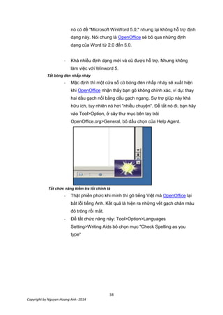 34
Copyright by Nguyen Hoang Anh -2014
nó có đề "Microsoft WinWord 5.0," nhưng lại không hỗ trợ định
dạng này. Nói chung là OpenOffice sẽ bỏ qua những định
dạng của Word từ 2.0 đến 5.0.
- Khá nhiều định dạng mới và cũ được hỗ trợ. Nhưng không
làm việc với Winword 5.
Tắt bóng đèn nhấp nháy
- Mặc định thì một cửa sổ có bóng đèn nhấp nháy sẽ xuất hiện
khi OpenOffice nhận thấy bạn gõ không chính xác, ví dụ: thay
hai dấu gạch nối bằng dấu gạch ngang. Sự trợ giúp này khá
hữu ích, tuy nhiên nó hơi "nhiều chuyện". Để tắt nó đi, bạn hãy
vào Tool>Option, ở cây thư mục bên tay trái
OpenOffice.org>General, bỏ dấu chọn của Help Agent.
Tắt chức năng kiểm tra lỗi chính tả
- Thật phiền phức khi mình thì gõ tiếng Việt mà OpenOffice lại
bắt lỗi tiếng Anh. Kết quả là hiện ra những vết gạch chân màu
đỏ trông rối mắt.
- Để tắt chức năng này: Tool>Option>Languages
Setting>Writing Aids bỏ chọn mục "Check Spelling as you
type"
 