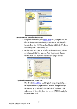 35
Copyright by Nguyen Hoang Anh -2014
Tạo các đoạn chú thích bằng dấu nháy đơn:
- Khi gõ dấu nháy kép (") thì OpenOffice sẽ tự động tạo các mở
đầu và kết thúc trông thật là trực quan. Nhưng khi bạn muốn
tạo các đoạn chú thích bằng dấu nháy đơn (') thì nó chỉ hiện ra
một nét dọc, như 'Hello' chẳng hạn.
- Để dấu nháy đơn cũng có mở đầu và kết thúc (như trong hình
minh họa dưới đây) thì vào mục Tool>Auto Corect>Custom
Quote. Đánh dấu chọn mục Replace của Single Quotes.
Tùy chỉnh mặc định cho việc lưu văn bản:
- Mặc định thì OpenOffice lưu bằng định dạng riêng của họ, và
khi người khác sử dụng Microsoft Office thì không mở được
file đó. Bạn sẽ tự nhắc nhở mình là phải vào Save as..., rồi
cuộn menu để chọn định dạng phù hợp với MS Office, cứ như
thế thì thật bất tiện!
 