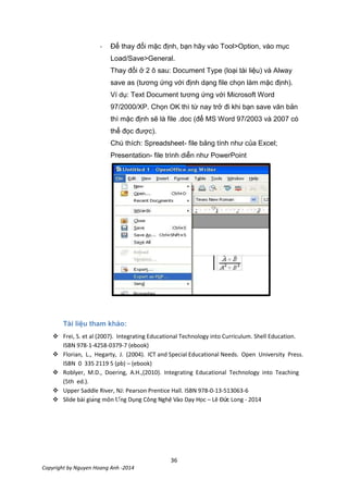 36
Copyright by Nguyen Hoang Anh -2014
- Để thay đổi mặc định, bạn hãy vào Tool>Option, vào mục
Load/Save>General.
Thay đổi ở 2 ô sau: Document Type (loại tài liệu) và Alway
save as (tương ứng với định dạng file chọn làm mặc định).
Ví dụ: Text Document tương ứng với Microsoft Word
97/2000/XP. Chọn OK thì từ nay trở đi khi bạn save văn bản
thì mặc định sẽ là file .doc (để MS Word 97/2003 và 2007 có
thể đọc được).
Chú thích: Spreadsheet- file bảng tính như của Excel;
Presentation- file trình diễn như PowerPoint
Tài liệu tham khảo:
 Frei, S. et al (2007). Integrating Educational Technology into Curriculum. Shell Education.
ISBN 978-1-4258-0379-7 (ebook)
 Florian, L., Hegarty, J. (2004). ICT and Special Educational Needs. Open University Press.
ISBN 0 335 2119 5 (pb) – (ebook)
 Roblyer, M.D., Doering, A.H.,(2010). Integrating Educational Technology into Teaching
(5th ed.).
 Upper Saddle River, NJ: Pearson Prentice Hall. ISBN 978-0-13-513063-6
 c – Lê Đức Long - 2014
 