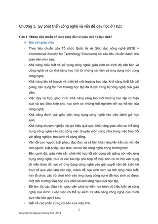 1
Copyright by Nguyen Hoang Anh -2014
Chương 1. 21
Câu 1 ?

- Theo tiêu chuẩn của Tổ chức Quốc tế về Giáo dục công nghệ (ISTE =
International Society for Technology Educators) có sáu tiêu chuẩn dành cho
giáo viên như sau:
- Khả năng hiểu biết và sử dụng công nghệ: giáo viên có trình độ căn bản về
công nghệ và có khả năng học hỏi từ những cải tiến vá ứng dụng mới trong
công nghệ.
- Khả năng lên kế hoạch và thiết kế môi trường học tập: khả năng thiết kế bài
giảng, tận dụng tốt môi trường học tập đã được trang bị công nghệ của giáo
viên.
- Việc dạy và học, giáo trình: khả năng sáng tạo môi trường học tập có hiệu
quả và tạo điều kiện cho học sinh có những trải nghiệm với sự hỗ trợ của
công nghệ.
- Khả năng đánh giá: giáo viên ứng dụng công nghệ vào việc đánh giá học
sinh.
- Khả năng chuyên nghiệp và tạo hiệu quả cao: khả năng giáo viên có thể ứng
dụng công nghệ vào các công việc chuyên môn cũng như trong việc trao đổi
với đồng nghiệp, học sinh và cộng đồng.
- Vấn đề con người, luật pháp, đạo đức và xã hội: khả năng liên kết các vấn đề
con người, luật pháp, đạo đức, xã hội với công nghệ trong trường học.
- Bên cạnh đó, giáo viên cần phải kết hợp tốt nội dung bài giảng với việc ứng
dụng công nghệ, đưa ra các bài tập phù hợp để học sinh có cơ hội vận dụng
tốt kiến thức đã học và ứng dụng công nghệ vào giải quyết vấn đề. Liên hệ
thực tế qua việc làm các clip, video để học sinh xem và mở rộng hiểu biết;
hay tổ chức các trò chơi nhờ vào ứng dụng công nghệ để học sinh có được
một môi trường vừa học vừa chơi sẽ làm tăng hiệu quả học tập.
- Để làm tốt các điều trên giáo viên phải tự kiểm tra trình độ hiểu biết về công
nghệ của mình. Giáo viên có thể tự kiểm tra khả năng công nghệ của mình
dựa vào các gợi ý sau:
- Biết về các phần cứng cơ bản của máy tính.
 