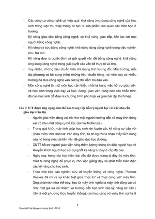 3
Copyright by Nguyen Hoang Anh -2014
- Các công cụ công nghệ có hiệu quả: khả năng ứng dụng công nghệ của học
sinh trong việc thu thập thông tin tạo ra sản phẩm liên quan các môn học ở
trường.
- Kỹ năng giao tiếp bằng công nghệ: có khả năng giao tiếp, liên lạc với mọi
người bằng công nghệ.
- Kỹ năng tra cứu bằng công nghệ: khả năng dùng công nghệ trong việc nghiên
cứu, tra cứu.
- Kỹ năng đưa ra quyết định và giải quyết vấn đề bằng công nghệ: khả năng
ứng dụng công nghệ trong giải quyết các vấn đề thực tế và khó.
- Tuy nhiên, những tiêu chuẩn trên chỉ mang tính tương đối. Mỗi trường, mỗi
địa phương có bổ sung thêm những tiêu chuẩn riêng, và hiện nay có nhiều
trường đã đưa công nghệ vào các kỳ thi kiểm tra đầu vào.
- Môn công nghệ là một môn học cần thiết, nhất là trong việc hỗ trợ giáo viên
và học sinh trong việc dạy và học. Song, giáo viên cũng nên cân nhắc trình
độ của học sinh để đưa ra chương trình phù hợp và giao bài tập thích hợp.
Câu 2 ICT được ứng dụng như thế nào trong việc hỗ trợ người học với các nhu cầu
giáo dục trên lớp
- Người giáo viên đóng vai trò như một người hướng dẫn và máy tính đóng
vai trò như một công cụ hỗ trợ. (Jamie McKenzie)
- Trong quá khứ, máy tính giúp học sinh rèn luyện các kỹ năng cơ bản với
phần mềm “drill and kill” trên máy tính, từ đó người ta nhận thấy tiềm năng
của nó trong việc cải tiến vấn đề giáo dục học đường.
- CNTT hỗ trợ người giáo viên tăng thêm lượng thông tin đến người học và
khuyến khích người học sử dụng tốt kỹ năng tư duy ở cấp độ cao.
- Ngày nay, trong lớp học hiện đại đều đã được trang bị đầy đủ máy tính,
thiết bị công nghệ để phục vụ cho việc giảng dạy và phát triển toàn diện
các kỹ năng cho học sinh.
- Theo một báo cáo nghiên cứu về truyền thông và công nghệ, Thomas
Reeves đã chỉ ra sự khác biệt giữa “học từ” và “học cùng với” máy tính.
Ông phân tích như thế này: học từ máy tính nghĩa là máy tính đóng vai trò
như một gia sư có nhiệm vụ hướng dẫn học sinh các kỹ năng cơ bản (
đây là một phương thức truyền thống); còn học cùng với máy tính nghĩa là
 