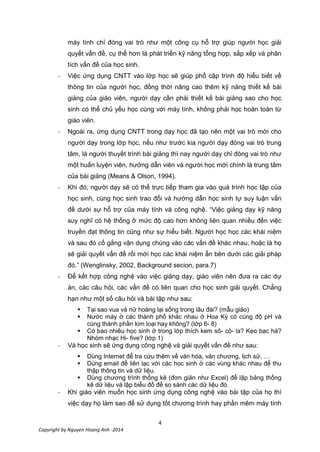 4
Copyright by Nguyen Hoang Anh -2014
máy tính chỉ đóng vai trò như một công cụ hỗ trợ giúp người học giải
quyết vấn đề, cụ thể hơn là phát triển kỹ năng tổng hợp, sắp xếp và phân
tích vấn đề của học sinh.
- Việc ứng dụng CNTT vào lớp học sẽ giúp phổ cập trình độ hiểu biết về
thông tin của người học, đồng thời nâng cao thêm kỹ năng thiết kế bài
giảng của giáo viên, người dạy cần phải thiết kế bài giảng sao cho học
sinh có thể chủ yếu học cùng với máy tính, không phải học hoàn toàn từ
giáo viên.
- Ngoài ra, ứng dụng CNTT trong dạy học đã tạo nên một vai trò mới cho
người dạy trong lớp học, nếu như trước kia người dạy đóng vai trò trung
tâm, là người thuyết trình bài giảng thì nay người dạy chỉ đóng vai trò như
một huấn luyện viên, hướng dẫn viên và người học mới chính là trung tâm
của bài giảng (Means & Olson, 1994).
- Khi đó, người dạy sẽ có thể trực tiếp tham gia vào quá trình học tập của
học sinh, cùng học sinh trao đổi và hướng dẫn học sinh tự suy luận vấn
đề dưới sự hỗ trợ của máy tính và công nghệ. “Việc giảng dạy kỹ năng
suy nghĩ có hệ thống ở mức độ cao hơn không liên quan nhiều đến việc
truyền đạt thông tin cũng như sự hiểu biết. Người học học các khái niệm
và sau đó cố gắng vận dụng chúng vào các vấn đề khác nhau, hoặc là họ
sẽ giải quyết vấn đề rồi mới học các khái niệm ẩn bên dưới các giải pháp
đó.” (Wenglinsky, 2002, Background secion, para.7)
- Để kết hợp công nghệ vào việc giảng dạy, giáo viên nên đưa ra các dự
án, các câu hỏi, các vấn đề có liên quan cho học sinh giải quyết. Chẳng
hạn như một số câu hỏi và bài tập như sau:
 Tại sao vua và nữ hoàng lại sống trong lâu đài? (mẫu giáo)
 Nước máy ở các thành phố khác nhau ở Hoa Kỳ có cùng độ pH và
cùng thành phần kim loại hay không? (lớp 6- 8)
 Có bao nhiêu học sinh ở trong lớp thích kem sô- cô- la? Kẹo bạc hà?
Nhóm nhạc Hi- five? (lớp 1)
- Và học sinh sẽ ứng dụng công nghệ và giải quyết vấn đề như sau:
 Dùng Internet để tra cứu thêm về văn hóa, văn chương, lịch sử, …
 Dùng email để liên lạc với các học sinh ở các vùng khác nhau để thu
thập thông tin và dữ liệu.
 Dùng chương trình thống kê (đơn giản như Excel) để lập bảng thống
kê dữ liệu và lập biểu đồ để so sánh các dữ liệu đó.
- Khi giáo viên muốn học sinh ứng dụng công nghệ vào bài tập của họ thì
việc dạy họ làm sao để sử dụng tốt chương trình hay phần mêm máy tính
 