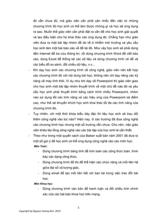 5
Copyright by Nguyen Hoang Anh -2014
đó vẫn chưa đủ, mà giáo viên cần phải cân nhắc đến việc từ những
chương trình đó học sinh có thể làm được những gì và học sẽ ứng dụng
ra sao. Muốn thế giáo viên cần phải đặt ra vấn đề cho học sinh giải quyết
và tạo điều kiện cho họ khai thác các ứng dụng đó. Chẳng hạn như giáo
viên đưa ra một bài tập nhóm đề tài về ô nhiễm môi trường và yêu cầu
học sinh làm một bài báo cáo về đề tài đó. Như vậy học sinh sẽ phải dùng
đến Internet để tra cứu thông tin, rồi dùng chương trình Word để viết báo
cáo, dùng Excel để thống kê các số liệu và dùng chương trình vẽ để vẽ
các biểu đồ so sánh, đối chiếu dữ liệu, v.v...
- Khi dạy học sinh các chương trình về công nghệ, giáo viên nên kết hợp
các chương trình đó với nội dung bài học, không nên chỉ dạy riêng các kỹ
năng về máy tính thôi. Ví dụ như khi dạy về Powerpoint thì giáo viên giao
cho học sinh một bài tập nhóm thuyết trình về một chủ đề nào đó và yêu
cầu học sinh phải thuyết trình bằng cách trình chiếu Powerpoint, nhóm
nào sử dụng tốt các tính năng và các hiệu ứng của Powerpoint sẽ điểm
cao, như thế sẽ khuyến khích học sinh khai thác tối đa các tính năng của
chương trình đó.
- Tuy nhiên, với một thời khóa biểu dày đặc thì liệu học sinh sẽ trau dồi
thêm công nghệ vào lúc nào? Hiện nay, ở các trường đã đưa công nghệ
vào chương trình học nhưng một số trường vẫn chưa. Cho nên, việc giáo
viên khéo léo lồng công nghệ vào các bài tập của học sinh là cần thiết.
- Theo như trong một quyển sách của Balser xuất bản năm 2001 đã đưa ra
một số gợi ý để học sinh có thể ứng dụng công nghệ vào các môn học:
Môn Toán:
- Dùng chương trình bảng tính để tính toán các công thức toán, trình
bày các dạng công thức.
- Dùng chương trình đồ thị để thể hiện các chức năng và mối liên hệ
giữa đại số và lượng giác.
- Dùng email để tạo mối liên kết với bạn bè trong việc trao đổi bài
học.
Môn Khoa học:
- Dùng chương trình văn bản để tranh luận và đối chiếu tính chính
xác của các bài báo khoa học trên mạng.
 