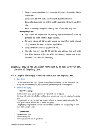 6
Copyright by Nguyen Hoang Anh -2014
- Dùng chương trình bảng tính trong việc trình bày các dữ liệu đã thu
thập được.
- Dùng video để trình chiếu các hình ảnh dưới kính hiển vi.
- Dùng các phần mềm mô phỏng có liên quan đến nội dung cần trình
bày.
- Phân tích dữ liệu bằng các chương trình đồ họa trên máy tính.
Môn ngôn ngữ học:
Tạo ra các bài thuyết trình đa phương tiện để nói lên mối quan hệ
giữa các tác phẩm văn học được yêu cầu.
Sử dụng các cơ sở dữ liệu văn học để tra cứu thông tin từ Internet
cũng như các thư viện, và từ các nguồn khác.
Dùng CD ROMs cho các quyển sách nói.
Yêu cầu học sinh trao đổi đề tài thảo luận với các học sinh khác
lớp, khác trường, thậm chí khác địa phương thông qua email,
facebook, các diễn đàn trên mạng, …
Chương 2.
.
Câu 3

- Cải tiến năng suất làm việc, cải tiến cách thể hiện/ trình bày, cải tiến tính chính xác,
hỗ trợ hơn cho sự tương tác, tiết kiệm thời gian và tăng hiệu suất công việc.

Word Processing:
- Tiết kiệm thời gian: tạo tài liệu mới từ việc chỉnh sửa tài liệu cũ.
- Gia tăng việc trình bày văn bản: tài liệu được tạo ra trông bóng bẩy và chuyên nghiệp
hơn.
- Cho phép chia sẻ các văn bản: học sinh có thể chia sẻ ý tưởng và các sản phẩm lẫn
nhau, giáo viên có thể trao đổi kế hoạch bài giảng.
- Cho phép sự cộng tác trên các văn bản: có thể tạo và chỉnh sửa tài liệu đồng bộ nhờ
phần mềm Google Docs.
Spreadsheet:
- Tiết kiệm thời gian.
- Tổ chức thông tin.
- Hỗ trợ yêu cầu “What if” questions.
 