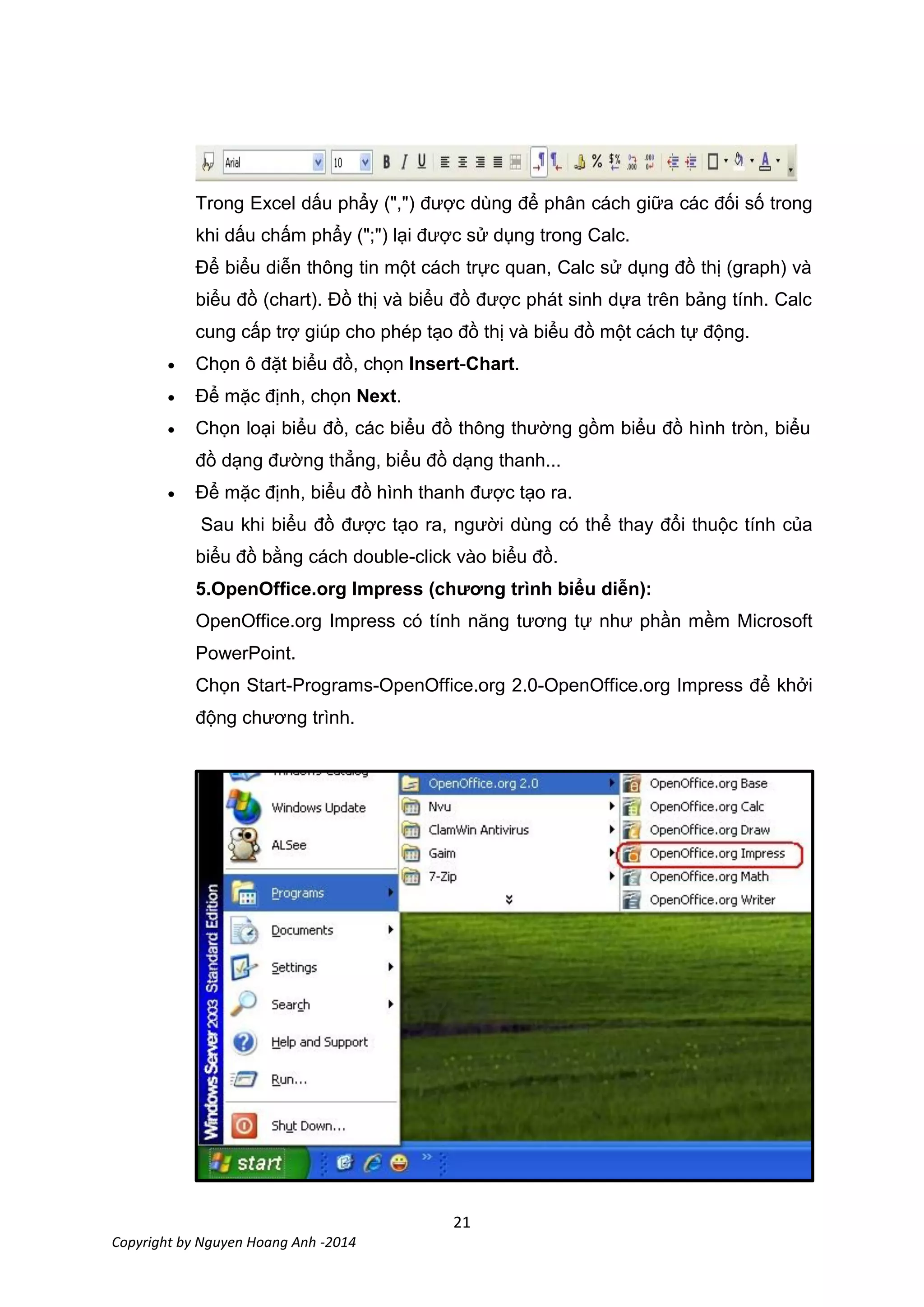 21
Copyright by Nguyen Hoang Anh -2014
Trong Excel dấu phẩy (",") được dùng để phân cách giữa các đối số trong
khi dấu chấm phẩy (";") lại được sử dụng trong Calc.
Để biểu diễn thông tin một cách trực quan, Calc sử dụng đồ thị (graph) và
biểu đồ (chart). Đồ thị và biểu đồ được phát sinh dựa trên bảng tính. Calc
cung cấp trợ giúp cho phép tạo đồ thị và biểu đồ một cách tự động.
 Chọn ô đặt biểu đồ, chọn Insert-Chart.
 Để mặc định, chọn Next.
 Chọn loại biểu đồ, các biểu đồ thông thường gồm biểu đồ hình tròn, biểu
đồ dạng đường thẳng, biểu đồ dạng thanh...
 Để mặc định, biểu đồ hình thanh được tạo ra.
Sau khi biểu đồ được tạo ra, người dùng có thể thay đổi thuộc tính của
biểu đồ bằng cách double-click vào biểu đồ.
5.OpenOffice.org Impress ( ươ trình ểu ễ ):
OpenOffice.org Impress có tính năng tương tự như phần mềm Microsoft
PowerPoint.
Chọn Start-Programs-OpenOffice.org 2.0-OpenOffice.org Impress để khởi
động chương trình.
 