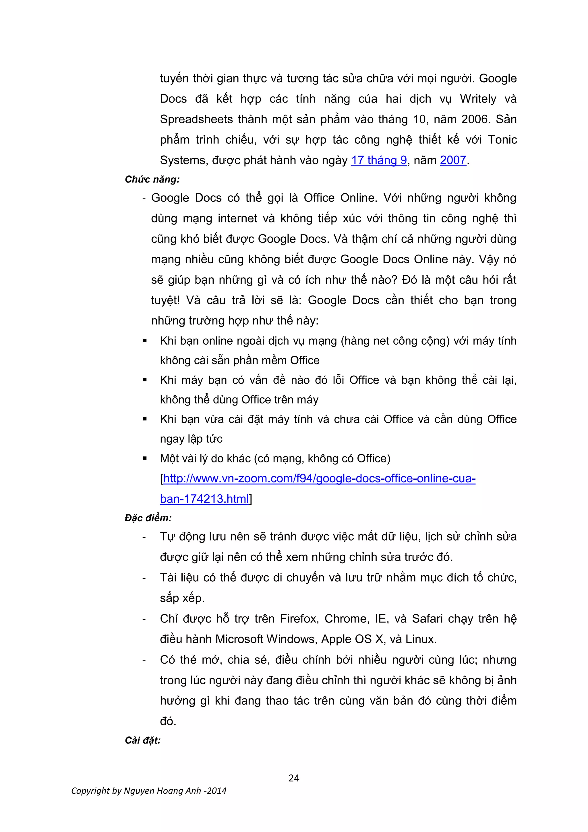 24
Copyright by Nguyen Hoang Anh -2014
tuyến thời gian thực và tương tác sửa chữa với mọi người. Google
Docs đã kết hợp các tính năng của hai dịch vụ Writely và
Spreadsheets thành một sản phẩm vào tháng 10, năm 2006. Sản
phẩm trình chiếu, với sự hợp tác công nghệ thiết kế với Tonic
Systems, được phát hành vào ngày 17 tháng 9, năm 2007.
Chức năng:
- Google Docs có thể gọi là Office Online. Với những người không
dùng mạng internet và không tiếp xúc với thông tin công nghệ thì
cũng khó biết được Google Docs. Và thậm chí cả những người dùng
mạng nhiều cũng không biết được Google Docs Online này. Vậy nó
sẽ giúp bạn những gì và có ích như thế nào? Đó là một câu hỏi rất
tuyệt! Và câu trả lời sẽ là: Google Docs cần thiết cho bạn trong
những trường hợp như thế này:
 Khi bạn online ngoài dịch vụ mạng (hàng net công cộng) với máy tính
không cài sẵn phần mềm Office
 Khi máy bạn có vấn đề nào đó lỗi Office và bạn không thể cài lại,
không thể dùng Office trên máy
 Khi bạn vừa cài đặt máy tính và chưa cài Office và cần dùng Office
ngay lập tức
 Một vài lý do khác (có mạng, không có Office)
[http://www.vn-zoom.com/f94/google-docs-office-online-cua-
ban-174213.html]
Đặc điểm:
- Tự động lưu nên sẽ tránh được việc mất dữ liệu, lịch sử chỉnh sửa
được giữ lại nên có thể xem những chỉnh sửa trước đó.
- Tài liệu có thể được di chuyển và lưu trữ nhằm mục đích tổ chức,
sắp xếp.
- Chỉ được hỗ trợ trên Firefox, Chrome, IE, và Safari chạy trên hệ
điều hành Microsoft Windows, Apple OS X, và Linux.
- Có thẻ mở, chia sẻ, điều chỉnh bởi nhiều người cùng lúc; nhưng
trong lúc người này đang điều chỉnh thì người khác sẽ không bị ảnh
hưởng gì khi đang thao tác trên cùng văn bản đó cùng thời điểm
đó.
Cài đặt:
 