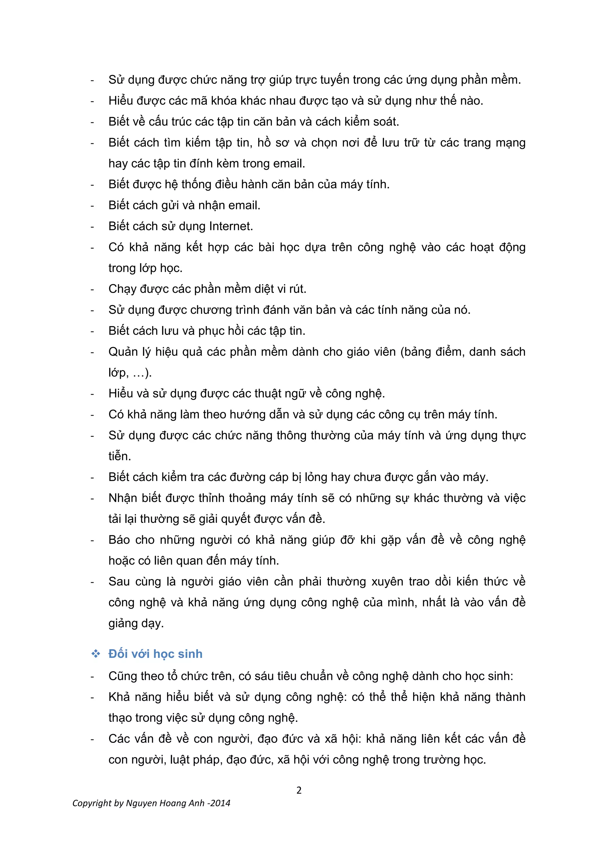 2
Copyright by Nguyen Hoang Anh -2014
- Sử dụng được chức năng trợ giúp trực tuyến trong các ứng dụng phần mềm.
- Hiểu được các mã khóa khác nhau được tạo và sử dụng như thế nào.
- Biết về cấu trúc các tập tin căn bản và cách kiểm soát.
- Biết cách tìm kiếm tập tin, hồ sơ và chọn nơi để lưu trữ từ các trang mạng
hay các tập tin đính kèm trong email.
- Biết được hệ thống điều hành căn bản của máy tính.
- Biết cách gửi và nhận email.
- Biết cách sử dụng Internet.
- Có khả năng kết hợp các bài học dựa trên công nghệ vào các hoạt động
trong lớp học.
- Chạy được các phần mềm diệt vi rút.
- Sử dụng được chương trình đánh văn bản và các tính năng của nó.
- Biết cách lưu và phục hồi các tập tin.
- Quản lý hiệu quả các phần mềm dành cho giáo viên (bảng điểm, danh sách
lớp, …).
- Hiểu và sử dụng được các thuật ngữ về công nghệ.
- Có khả năng làm theo hướng dẫn và sử dụng các công cụ trên máy tính.
- Sử dụng được các chức năng thông thường của máy tính và ứng dụng thực
tiễn.
- Biết cách kiểm tra các đường cáp bị lỏng hay chưa được gắn vào máy.
- Nhận biết được thỉnh thoảng máy tính sẽ có những sự khác thường và việc
tải lại thường sẽ giải quyết được vấn đề.
- Báo cho những người có khả năng giúp đỡ khi gặp vấn đề về công nghệ
hoặc có liên quan đến máy tính.
- Sau cùng là người giáo viên cần phải thường xuyên trao dồi kiến thức về
công nghệ và khả năng ứng dụng công nghệ của mình, nhất là vào vấn đề
giảng dạy.

- Cũng theo tổ chức trên, có sáu tiêu chuẩn về công nghệ dành cho học sinh:
- Khả năng hiểu biết và sử dụng công nghệ: có thể thể hiện khả năng thành
thạo trong việc sử dụng công nghệ.
- Các vấn đề về con người, đạo đức và xã hội: khả năng liên kết các vấn đề
con người, luật pháp, đạo đức, xã hội với công nghệ trong trường học.
 