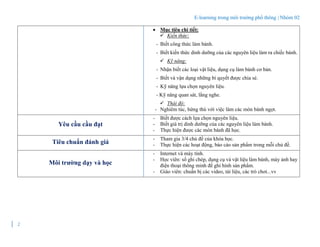 E-learning trong môi trường phổ thông | Nhóm 02
2
 Mục tiêu chi tiết:
 Kiến thức:
- Biết công thức làm bánh.
- Biết kiến thức dinh dưỡng của các nguyên liệu làm ra chiếc bánh.
 Kỹ năng:
- Nhận biết các loại vật liệu, dụng cụ làm bánh cơ bản.
- Biết và vận dụng những bí quyết được chia sẻ.
- Kỹ năng lựa chọn nguyên liệu.
- Kỹ năng quan sát, lắng nghe.
 Thái độ:
- Nghiêm túc, hứng thú với việc làm các món bánh ngọt.
Yêu cầu cầu đạt
- Biết được cách lựa chọn nguyên liệu.
- Biết giá trị dinh dưỡng của các nguyên liệu làm bánh.
- Thực hiện được các món bánh đã học.
Tiêu chuẩn đánh giá
- Tham gia 3/4 chủ đề của khóa học.
- Thực hiện các hoạt động, báo cáo sản phẩm trong mỗi chủ đề.
Môi trường dạy và học
- Internet và máy tính.
- Học viên: sổ ghi chép, dụng cụ và vật liệu làm bánh, máy ảnh hay
điện thoại thông minh để ghi hình sản phẩm.
- Giáo viên: chuẩn bị các video, tài liệu, các trò chơi...vv
 
