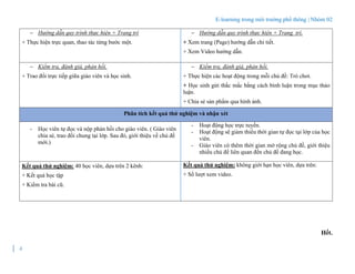 E-learning trong môi trường phổ thông | Nhóm 02
4
Hết.
 Hướng dẫn quy trình thực hiện + Trang trí
+ Thực hiện trực quan, thao tác từng bước một.
 Hướng dẫn quy trình thực hiện + Trang trí.
+ Xem trang (Page) hướng dẫn chi tiết.
+ Xem Video hướng dẫn.
 Kiểm tra, đánh giá, phản hồi.
+ Trao đổi trực tiếp giữa giáo viên và học sinh.
 Kiểm tra, đánh giá, phản hồi.
+ Thực hiện các hoạt động trong mỗi chủ đề: Trò chơi.
+ Học sinh gửi thắc mắc bằng cách bình luận trong mục thảo
luận.
+ Chia sẻ sản phẩm qua hình ảnh.
Phân tích kết quả thử nghiệm và nhận xét
- Học viên tự đọc và nộp phản hồi cho giáo viên. ( Giáo viên
chia sẻ, trao đổi chung tại lớp. Sau đó, giới thiệu về chủ đề
mới.)
- Hoạt động học trực tuyến.
- Hoạt động sẽ giảm thiểu thời gian tự đọc tại lớp của học
viên.
- Giáo viên có thêm thời gian mở rộng chủ đề, giới thiệu
nhiều chủ đề liên quan đến chủ đề đang học.
Kết quả thử nghiệm: 40 học viên, dựa trên 2 kênh:
+ Kết quả học tập
+ Kiểm tra bài cũ.
Kết quả thử nghiệm: không giới hạn học viên, dựa trên:
+ Số lượt xem video.
 