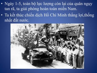 • Ngày 1-5, toàn bộ lực lượng còn lại của quân ngụy
tan rã, ta giải phóng hoàn toàn miền Nam.
• Ta kết thúc chiến dịch Hồ Chí Minh thắng lợi,thống
nhất đất nước.
 