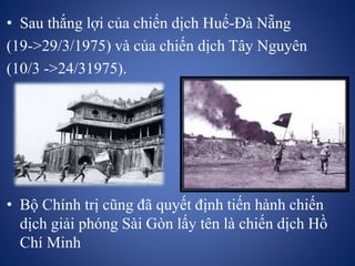 • Sau thắng lợi của chiến dịch Huế-Đà Nẵng
(19->29/3/1975) và của chiến dịch Tây Nguyên
(10/3 ->24/31975).
• Bộ Chính trị cũng đã quyết định tiến hành chiến
dịch giải phóng Sài Gòn lấy tên là chiến dịch Hồ
Chí Minh
 