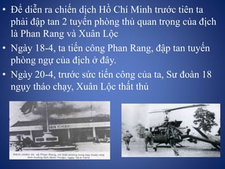 • Để diễn ra chiến dịch Hồ Chí Minh trước tiên ta
phải đập tan 2 tuyến phòng thủ quan trọng của địch
là Phan Rang và Xuân Lộc
• Ngày 18-4, ta tiến công Phan Rang, đập tan tuyến
phòng ngự của địch ở đây.
• Ngày 20-4, trước sức tiến công của ta, Sư đoàn 18
ngụy tháo chạy, Xuân Lộc thất thủ
 