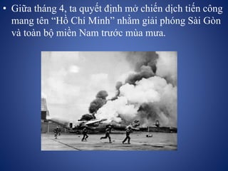 • Giữa tháng 4, ta quyết định mở chiến dịch tiến công
mang tên “Hồ Chí Minh” nhằm giải phóng Sài Gòn
và toàn bộ miền Nam trước mùa mưa.
 