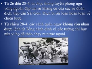 • Từ 26 đến 28-4, ta chọc thủng tuyến phòng ngự
vòng ngoài, đập tan sự kháng cự của các sư đoàn
địch, tiếp cận Sài Gòn. Địch bị rối loạn hoàn toàn về
chiến lược.
• Từ chiều 28-4, các cánh quân ngụy không còn nhận
được lệnh từ Tổng hành dinh và các tướng chỉ huy
nữa vì họ đã tháo chạy ra nước ngoài.
 