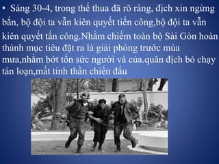• Sáng 30-4, trong thế thua đã rõ ràng, địch xin ngừng
bắn, bộ đội ta vẫn kiên quyết tiến công,bộ đội ta vẫn
kiên quyết tấn công.Nhằm chiếm toàn bộ Sài Gòn hoàn
thành mục tiêu đặt ra là giải phóng trước mùa
mưa,nhằm bớt tốn sức người và của.quân địch bỏ chạy
tán loạn,mất tinh thần chiến đấu
 