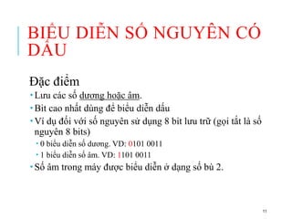 BIỂU DIỄN SỐ NGUYÊN CÓ
DẤU
Đặc điểm
 Lưu các số dương hoặc âm.
 Bit cao nhất dùng để biểu diễn dấu
 Ví dụ đối với số nguyên sử dụng 8 bit lưu trữ (gọi tắt là số
nguyên 8 bits)
 0 biểu diễn số dương. VD: 0101 0011
 1 biểu diễn số âm. VD: 1101 0011
 Số âm trong máy được biểu diễn ở dạng số bù 2.
11
 