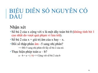 BIỂU DIỄN SỐ NGUYÊN CÓ
DẤU
Nhận xét
 Số bù 2 của x cộng với x là một dãy toàn bit 0 (không tính bit 1
cao nhất do vượt quá phạm vi lưu trữ).
 Số bù 2 của x = giá trị âm của x hay – x.
 Đổi số thập phân âm –5 sang nhị phân?
=> Đổi 5 sang nhị phân rồi lấy số bù 2 của nó.
 Thực hiện phép toán a – b?
a – b = a + (–b) => Cộng với số bù 2 của b
16
 