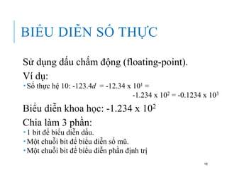 BIỂU DIỄN SỐ THỰC
Sử dụng dấu chấm động (floating-point).
Ví dụ:
 Số thực hệ 10: -123.4d = -12.34 x 101 =
-1.234 x 102 = -0.1234 x 103
Biểu diễn khoa học: -1.234 x 102
Chia làm 3 phần:
 1 bit để biểu diễn dấu.
 Một chuỗi bit để biểu diễn số mũ.
 Một chuỗi bit để biểu diễn phần định trị
18
 