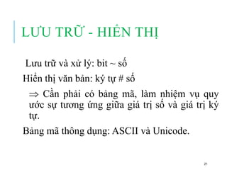 LƯU TRỮ - HIỂN THỊ
Lưu trữ và xử lý: bit ~ số
Hiển thị văn bản: ký tự # số
 Cần phải có bảng mã, làm nhiệm vụ quy
ước sự tương ứng giữa giá trị số và giá trị ký
tự.
Bảng mã thông dụng: ASCII và Unicode.
21
 