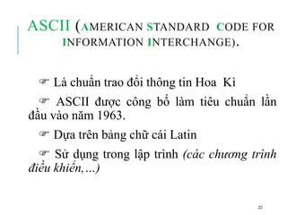 ASCII (AMERICAN STANDARD CODE FOR
INFORMATION INTERCHANGE).
 Là chuẩn trao đổi thông tin Hoa Kì
 ASCII được công bố làm tiêu chuẩn lần
đầu vào năm 1963.
 Dựa trên bảng chữ cái Latin
 Sử dụng trong lập trình (các chương trình
điều khiển,…)
22
 
