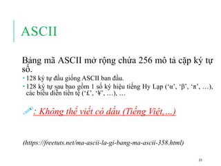 ASCII
Bảng mã ASCII mở rộng chứa 256 mô tả cặp ký tự
số.
 128 ký tự đầu giống ASCII ban đầu.
 128 ký tự sau bao gồm 1 số ký hiệu tiếng Hy Lạp (‘α’, ‘β’, ‘π’, …),
các biểu diễn tiền tệ (‘£’, ‘¥’, …), …
: Không thể viết có dấu (Tiếng Việt,…)
(https://freetuts.net/ma-ascii-la-gi-bang-ma-ascii-358.html)
23
 