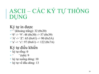 ASCII – CÁC KÝ TỰ THÔNG
DỤNG
Ký tự in được
 ‘ ’ (khoảng trắng): 32 (0x20)
 ‘0’ -> ‘9’: 48 (0x30) -> 57 (0x39)
 ‘A’ -> ‘Z’: 65 (0x41) -> 90 (0x5A)
 ‘a’ -> ‘z’: 97 (0x61) -> 122 (0x7A)
Ký tự điều khiển
 ký tự rỗng: 0
 ‘ ’ (tab): 9
 ký tự xuống dòng: 10
 ký tự về đầu dòng: 13
24
 