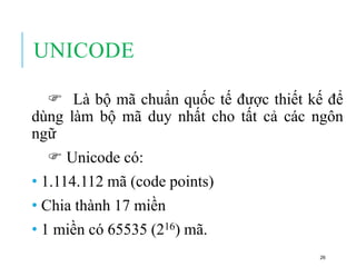 UNICODE
 Là bộ mã chuẩn quốc tế được thiết kế để
dùng làm bộ mã duy nhất cho tất cả các ngôn
ngữ
 Unicode có:
• 1.114.112 mã (code points)
• Chia thành 17 miền
• 1 miền có 65535 (216) mã.
26
 