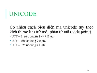 UNICODE
Có nhiều cách biểu diễn mã unicode tùy theo
kích thước lưu trữ mỗi phần tử mã (code point)
 UTF – 8: sử dụng từ 1 -> 4 Byte.
 UTF – 16: sử dụng 2 Byte.
 UTF – 32: sử dụng 4 Byte.
27
 