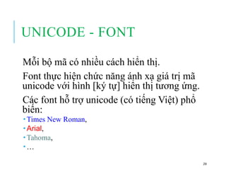 UNICODE - FONT
Mỗi bộ mã có nhiều cách hiển thị.
Font thực hiện chức năng ánh xạ giá trị mã
unicode với hình [ký tự] hiển thị tương ứng.
Các font hỗ trợ unicode (có tiếng Việt) phổ
biến:
 Times New Roman,
 Arial,
 Tahoma,
 …
29
 
