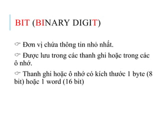 BIT (BINARY DIGIT)
 Đơn vị chứa thông tin nhỏ nhất.
 Được lưu trong các thanh ghi hoặc trong các
ô nhớ.
 Thanh ghi hoặc ô nhớ có kích thước 1 byte (8
bit) hoặc 1 word (16 bit)
 