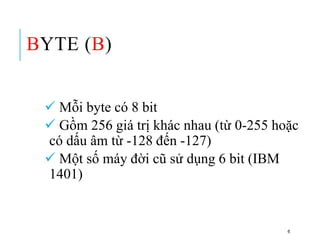 BYTE (B)
 Mỗi byte có 8 bit
 Gồm 256 giá trị khác nhau (từ 0-255 hoặc
có dấu âm từ -128 đến -127)
 Một số máy đời cũ sử dụng 6 bit (IBM
1401)
6
 