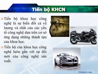  Tiến bộ khoa học công
nghệ là sự biến đổi cả về
lượng và chất của các yếu
tố công nghệ dựa trên cơ sở
ứng dụng những thành tựu
của khoa học.
 Tiến bộ của khoa học công
nghệ luôn gắn với sự đổi
mới của công nghệ sản
xuất.
Company Logo
 