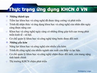 Những thành tựu
o Tiềm lực khoa học và công nghệ đã được tăng cường và phát triển
o Trình độ nhận thức và ứng dụng khoa học và công nghệ của nhân dân ngày
càng được nâng cao
o Khoa học và công nghệ ngày càng có những đóng góp tích cực trong phát
triển kinh tế - xã hội.
o Cơ chế quản lý khoa học và công nghệ từng bước được đổi mới
 Những yếu kém
o Năng lực khoa học và công nghệ còn nhiều yếu kém.
o Trình độ công nghệ của nhiều ngành sản xuất còn thấp và lạc hậu.
o Cơ chế quản lý khoa học và công nghệ chậm được đổi mới, còn mang nặng
tính hành chính
o Thị trường KHCN chậm phát triển
Company Logo
 