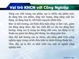 - Nâng cao chất lượng sản phẩm, tạo ra nhiều sản phẩm mới,
đa dạng hóa sản phẩm, tăng sản lượng, tăng năng suất lao
động, sử dụng hợp lý, tiết kiệm nguyên nhiên liệu.
- Bảo vệ môi trường, cải thiện điều kiện sống và làm việc, giảm
lao động nặng nhọc, độc hại, biến đổi cơ cấu lao động theo
hướng: nâng cao tỷ trọng lao đông chất xám, lao động có kỹ
thuật cao giảm lao động phổ thông, lao động giản đơn.
- Hạn chế ảnh hưởng của tự nhiên, cho phép phát triển công
nghiệp ngay trong cả khi điều kiện tự nhiên không thuận lợi.
- Thúc đẩy sự ra đời và phát triển của một số ngành công
nghiệp mới.
Company Logo
 