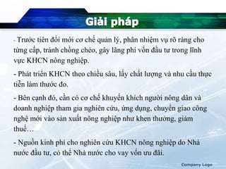 - Trước tiên đổi mới cơ chế quản lý, phân nhiệm vụ rõ ràng cho
từng cấp, tránh chồng chéo, gây lãng phí vốn đầu tư trong lĩnh
vực KHCN nông nghiệp.
- Phát triển KHCN theo chiều sâu, lấy chất lượng và nhu cầu thực
tiễn làm thước đo.
- Bên cạnh đó, cần có cơ chế khuyến khích người nông dân và
doanh nghiệp tham gia nghiên cứu, ứng dụng, chuyển giao công
nghệ mới vào sản xuất nông nghiệp như khen thưởng, giảm
thuế…
- Nguồn kinh phí cho nghiên cứu KHCN nông nghiệp do Nhà
nước đầu tư, có thể Nhà nước cho vay vốn ưu đãi.
Company Logo
 