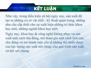 Như vậy, trong điều kiện xã hội ngày nay, sản xuất đã
tạo ra những cơ sở vật chất - kỹ thuật quan trọng, những
nhu cầu cấp thiết cho sự xuất hiện những tri thức khoa
học mới, những ngành khoa học mới.
Ngày nay, khoa học & công nghệ không phục vụ sản
xuất một cách thụ động, mà tham gia một cách tích cực,
chủ động và trở thành một yếu tố không thể thiếu được
của lực lượng sản xuất nói riêng, của quá trình sản xuất
xã hội nói chung
Company Logo
 