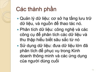 Các thành phần
Quản lý dữ liệu: cơ sở hạ tầng lưu trữ
dữ liệu, và nguồn để thao tác nó.
 Phân tích dữ liệu: công nghệ và các
công cụ để phân tích các dữ liệu và
thu thập hiểu biết sâu sắc từ nó
 Sử dụng dữ liệu: đưa dữ liệu lớn đã
phân tích để phục vụ trong Kinh
doanh thông minh và các ứng dụng
của người dùng cuối


13

 