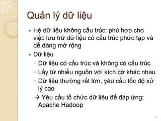 Quản lý dữ liệu
Hệ dữ liệu không cấu trúc: phù hợp cho
việc lưu trữ dữ liệu có cấu trúc phức tạp và
dễ dàng mở rộng
 Dữ liệu
◦ Dữ liệu có cấu trúc và không có cấu trúc
◦ Lấy từ nhiều nguồn với kích cỡ khác nhau
◦ Dữ liệu thường rất lớn, yêu cầu tốc độ xử
lý cao
 Yêu cầu tổ chức dữ liệu để đáp ứng:
Apache Hadoop


15

 