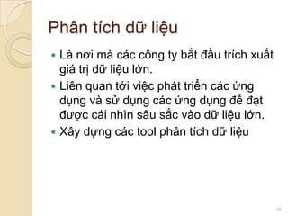 Phân tích dữ liệu





Là nơi mà các công ty bắt đầu trích xuất
giá trị dữ liệu lớn.
Liên quan tới việc phát triển các ứng
dụng và sử dụng các ứng dụng để đạt
được cái nhìn sâu sắc vào dữ liệu lớn.
Xây dựng các tool phân tích dữ liệu

16

 